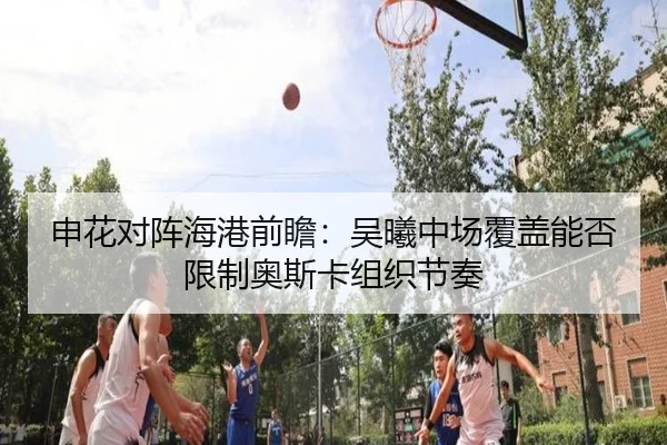 申花对阵海港前瞻：吴曦中场覆盖能否限制奥斯卡组织节奏