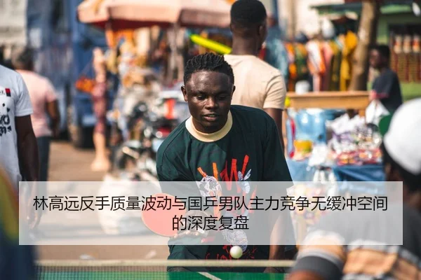 林高远反手质量波动与国乒男队主力竞争无缓冲空间的深度复盘