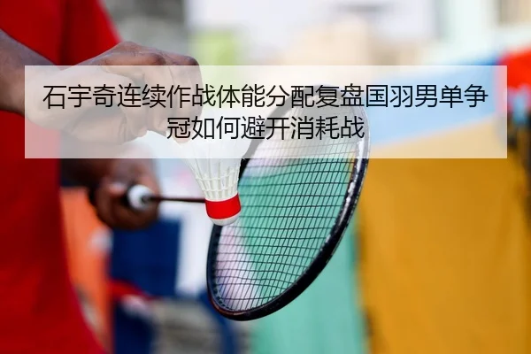 石宇奇连续作战体能分配复盘国羽男单争冠如何避开消耗战